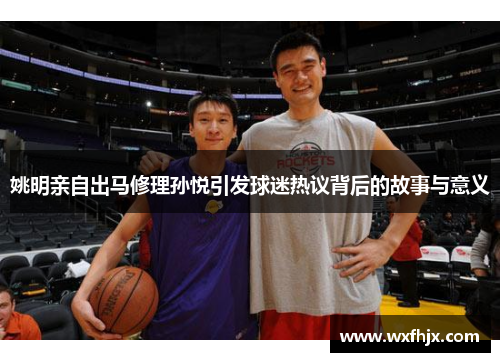 姚明亲自出马修理孙悦引发球迷热议背后的故事与意义
