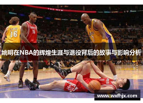 姚明在NBA的辉煌生涯与退役背后的故事与影响分析